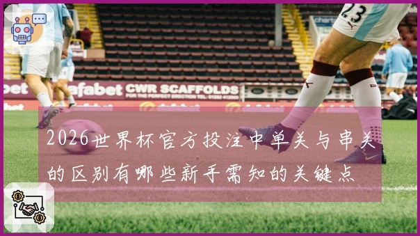 2026世界杯官方投注中单关与串关的区别有哪些新手需知的关键点